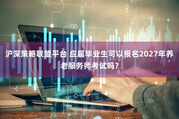 沪深策略联盟平台 应届毕业生可以报名2027年养老服务师考试吗？
