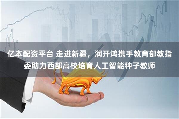 亿本配资平台 走进新疆，润开鸿携手教育部教指委助力西部高校培育人工智能种子教师