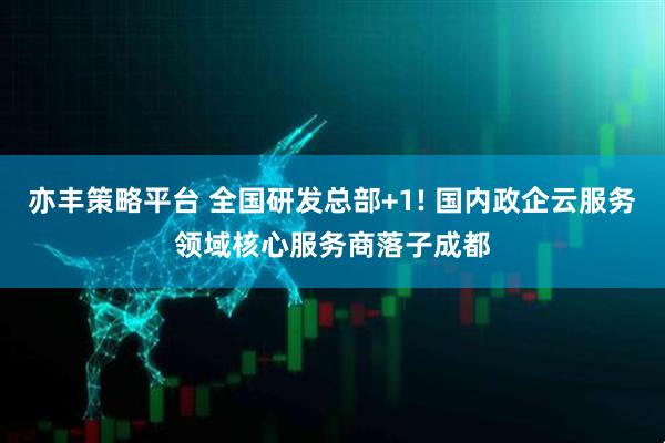 亦丰策略平台 全国研发总部+1! 国内政企云服务领域核心服务商落子成都